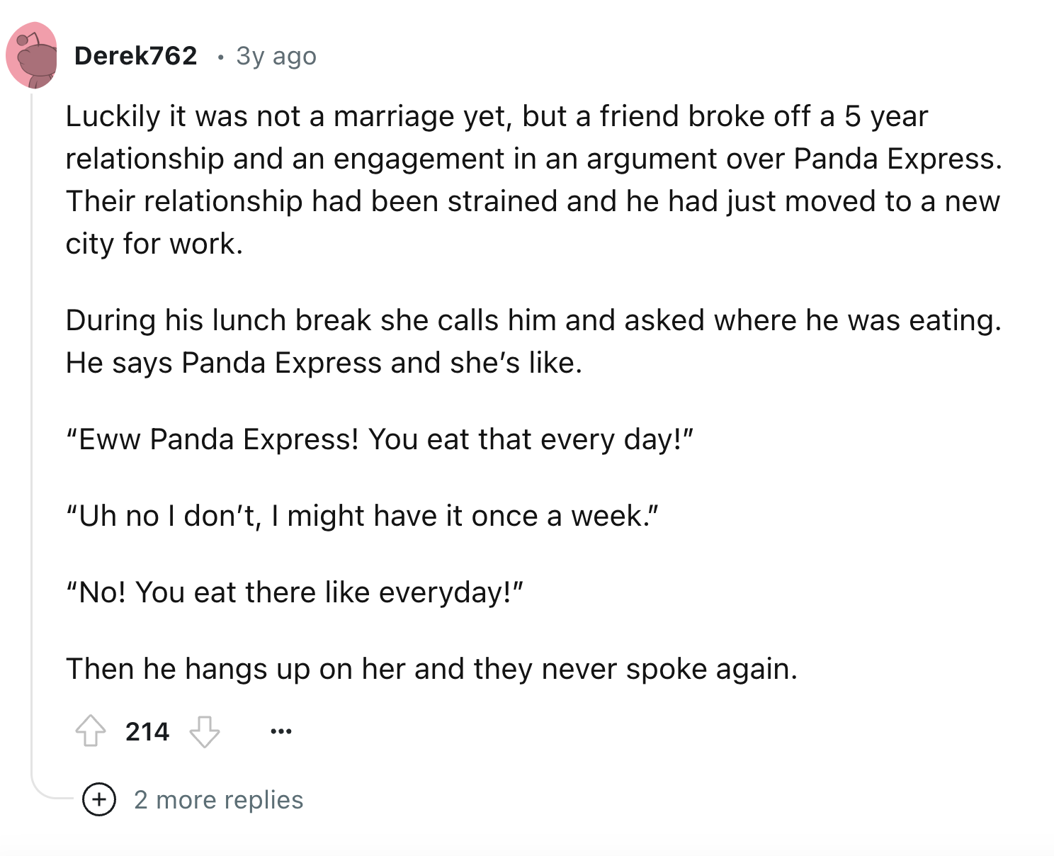 document - Derek762 3y ago Luckily it was not a marriage yet, but a friend broke off a 5 year relationship and an engagement in an argument over Panda Express. Their relationship had been strained and he had just moved to a new city for work. During his l